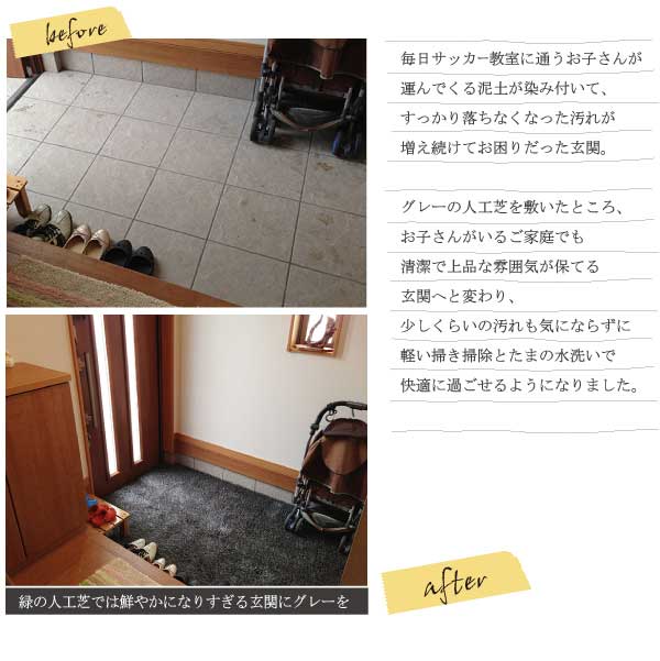毎日サッカー教室に通うお子さんが運んでくる泥土が染み付いて、すっかり落ちなくなった汚れが増え続けてお困りだった玄関。グレーの人工芝を敷いたところ、お子さんがいるご家庭でも清潔で上品な雰囲気が保てる玄関へと変わり、少しくらいの汚れも気にならずに軽い掃き掃除とたまの水洗いで快適に過ごせるようになりました。緑の人工芝では鮮やかになりすぎる玄関にグレーを